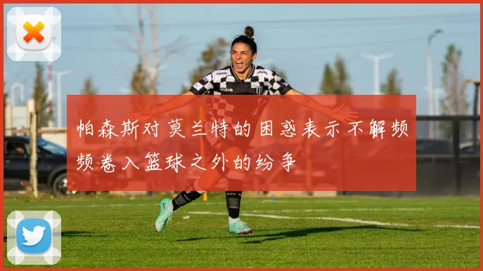 帕森斯对莫兰特的困惑表示不解频频卷入篮球之外的纷争