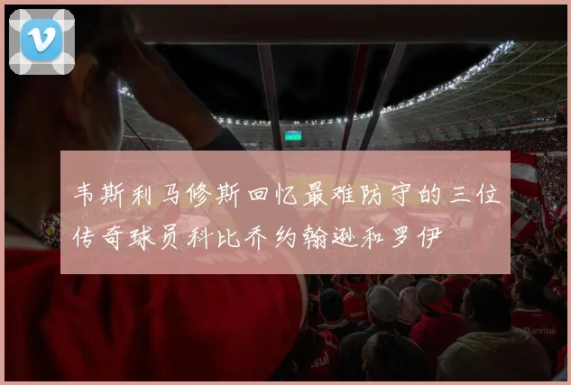 韦斯利马修斯回忆最难防守的三位传奇球员科比乔约翰逊和罗伊