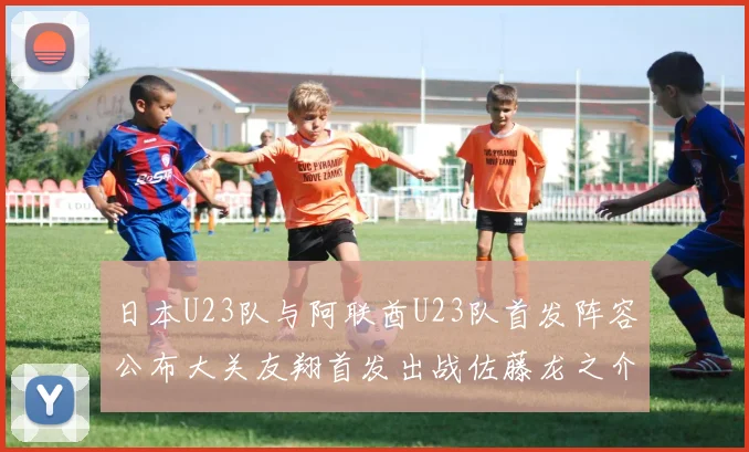 日本U23队与阿联酋U23队首发阵容公布大关友翔首发出战佐藤龙之介替补待命