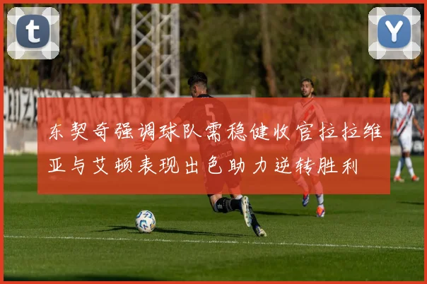 东契奇强调球队需稳健收官拉拉维亚与艾顿表现出色助力逆转胜利