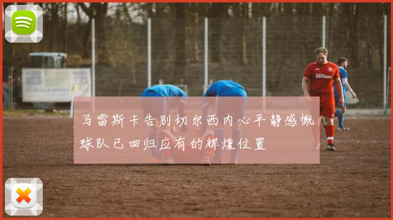 马雷斯卡告别切尔西内心平静感慨球队已回归应有的辉煌位置