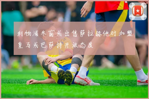 利物浦冬窗或出售萨拉赫他对加盟皇马或巴萨持开放态度