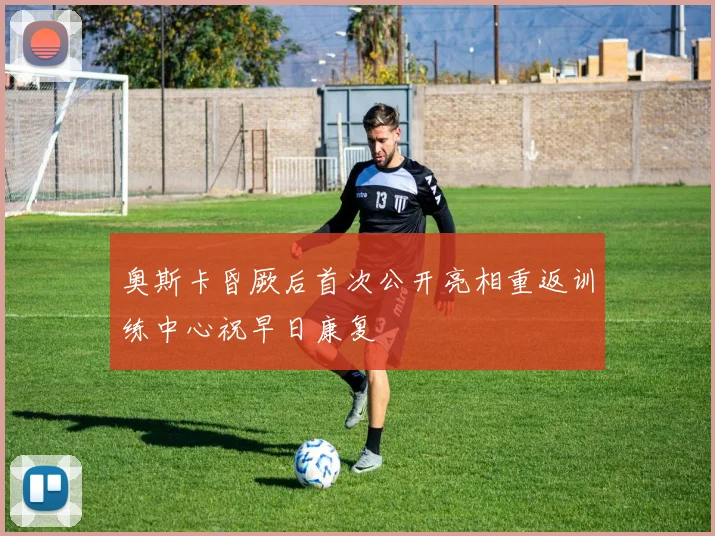 奥斯卡昏厥后首次公开亮相重返训练中心祝早日康复