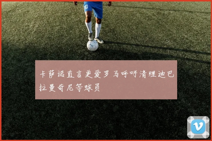 卡萨诺直言更爱罗马呼吁清理迪巴拉曼奇尼等球员