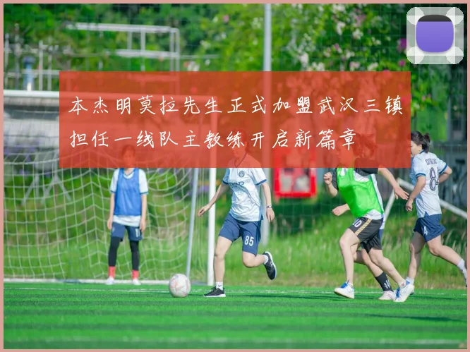 本杰明莫拉先生正式加盟武汉三镇担任一线队主教练开启新篇章