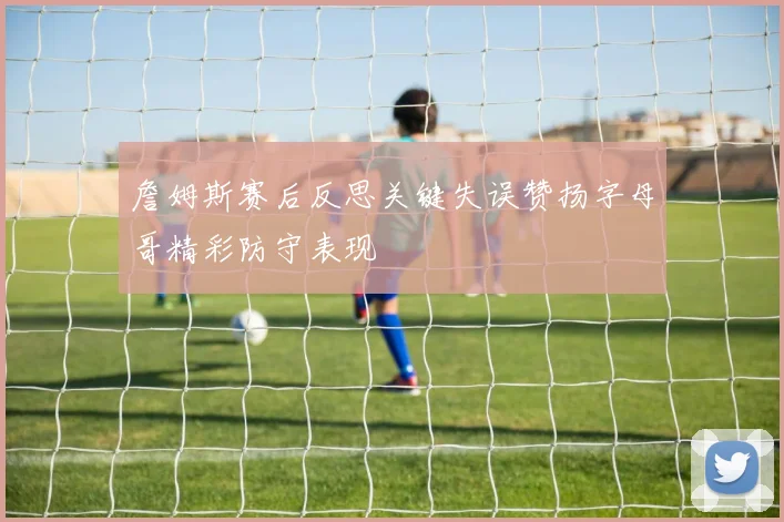 詹姆斯赛后反思关键失误赞扬字母哥精彩防守表现