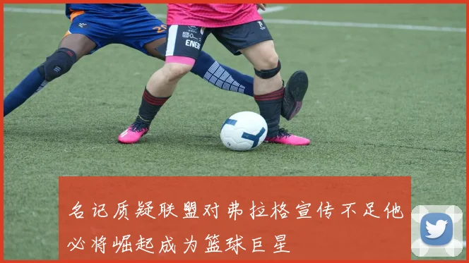 名记质疑联盟对弗拉格宣传不足他必将崛起成为篮球巨星