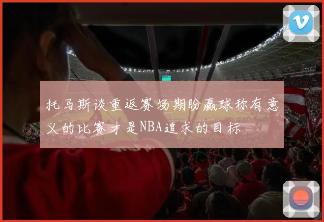 托马斯谈重返赛场期盼赢球称有意义的比赛才是NBA追求的目标