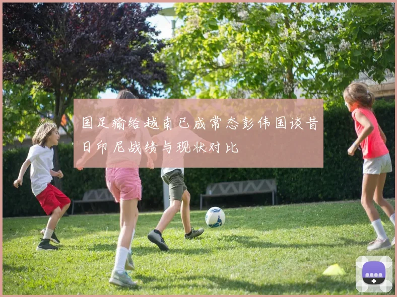 国足输给越南已成常态彭伟国谈昔日印尼战绩与现状对比