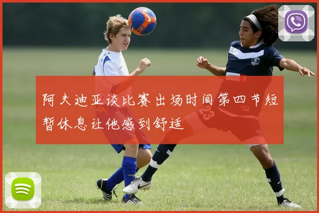 阿夫迪亚谈比赛出场时间第四节短暂休息让他感到舒适