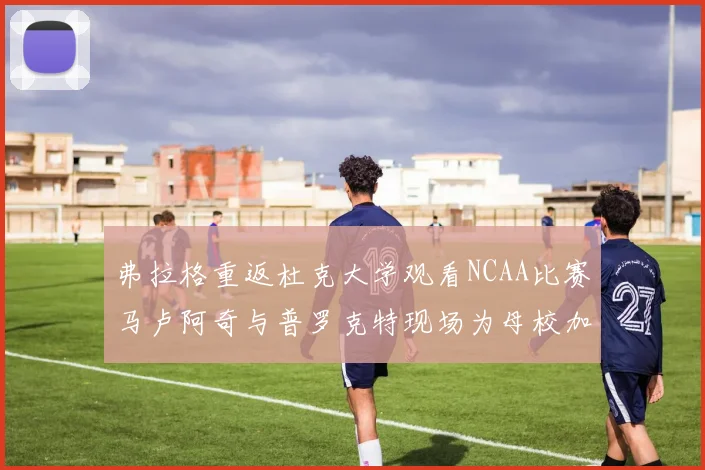 弗拉格重返杜克大学观看NCAA比赛马卢阿奇与普罗克特现场为母校加油助威