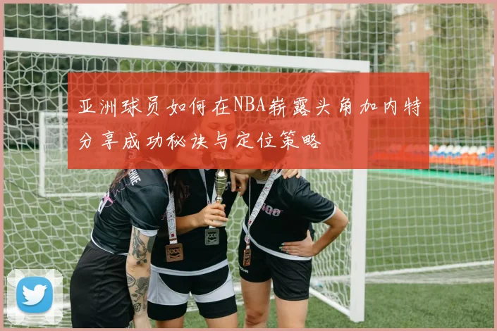 亚洲球员如何在NBA崭露头角加内特分享成功秘诀与定位策略