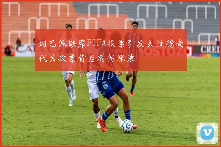 姆巴佩缺席FIFA投票引发关注德尚代为投票背后有何深意