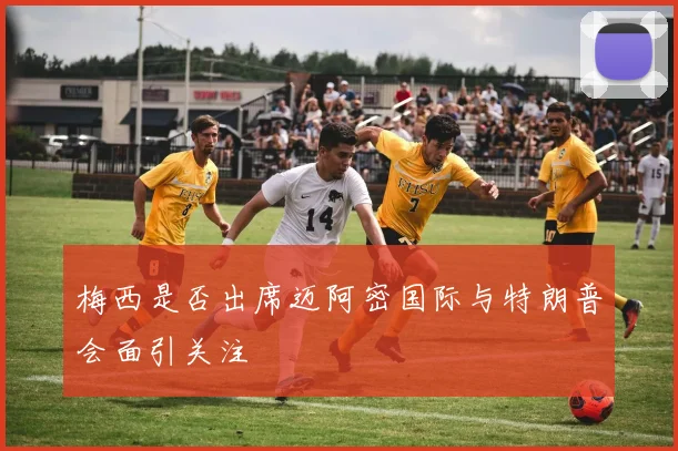 梅西是否出席迈阿密国际与特朗普会面引关注