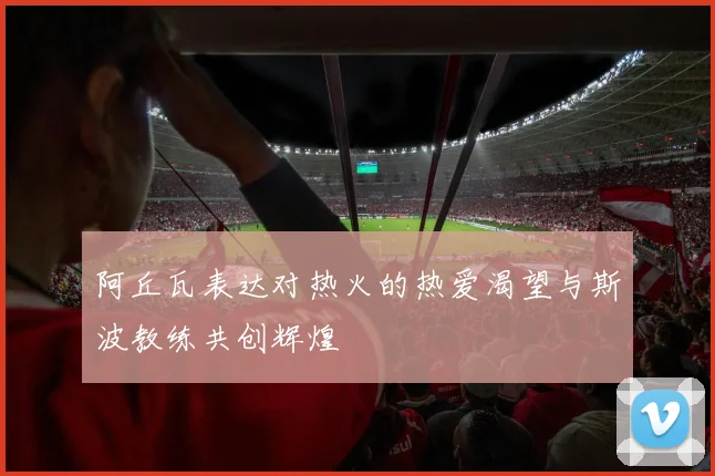阿丘瓦表达对热火的热爱渴望与斯波教练共创辉煌