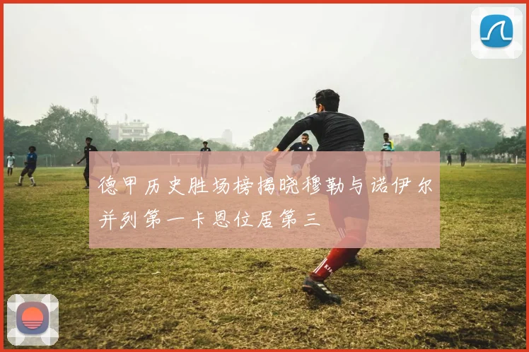 德甲历史胜场榜揭晓穆勒与诺伊尔并列第一卡恩位居第三