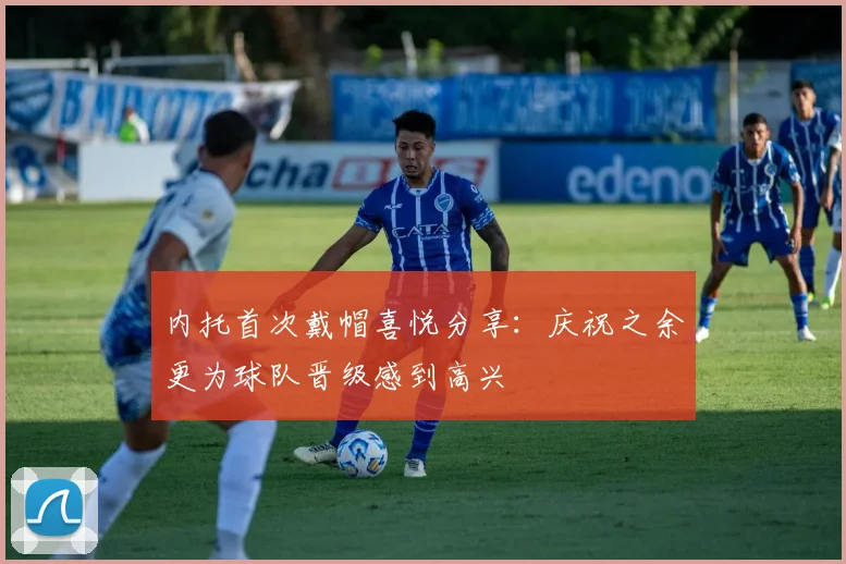 内托首次戴帽喜悦分享：庆祝之余更为球队晋级感到高兴