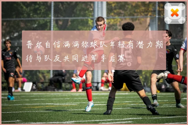 普尔自信满满称球队年轻有潜力期待与队友共同进军季后赛