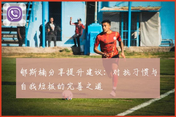 郇斯楠分享提升建议：对抗习惯与自我短板的完善之道