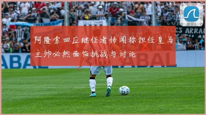 阿隆索回应继任者传闻称担任皇马主帅必然面临挑战与讨论