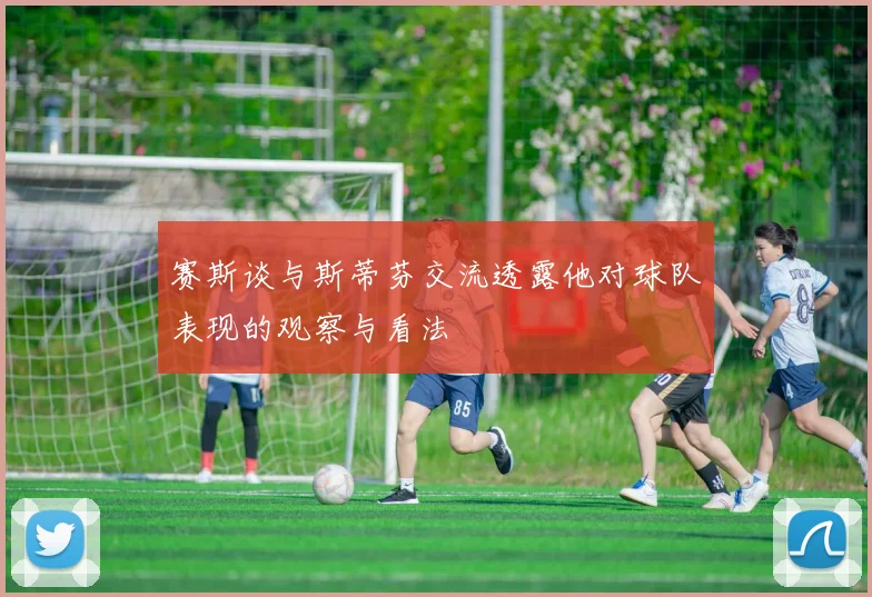 赛斯谈与斯蒂芬交流透露他对球队表现的观察与看法