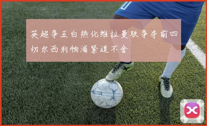 英超争五白热化维拉曼联争夺前四切尔西利物浦紧追不舍