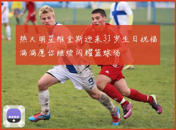 热火明星维金斯迎来31岁生日祝福满满愿你继续闪耀篮球场